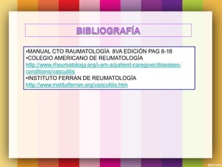 •MANUAL CTO RAUMATOLOGÍA 8VA EDICIÓN PAG 8-18
•COLEGIO AMERICANO DE REUMATOLOGÍA
http://www.rheumatology.org/i-am-a/patient-caregiver/diseases-
conditions/vasculitis
•INSTITUTO FERRAN DE REUMATOLOGÍA
http://www.institutferran.org/vasculitis.htm
 
