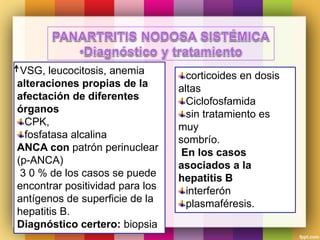 VSG, leucocitosis, anemia
alteraciones propias de la
afectación de diferentes
órganos
CPK,
fosfatasa alcalina
ANCA con patrón perinuclear
(p-ANCA)
3 0 % de los casos se puede
encontrar positividad para los
antígenos de superficie de la
hepatitis B.
Diagnóstico certero: biopsia
corticoides en dosis
altas
Ciclofosfamida
sin tratamiento es
muy
sombrío.
En los casos
asociados a la
hepatitis B
interferón
plasmaféresis.
 