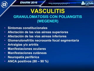 VASCULITIS
GRANULOMATOSIS CON POLIANGITIS
(WEGENER)
• Síntomas constitucionales
• Afectación de las vías aéreas superiores
• Afectación de las vías aéreas inferiores
• Glomerulonefritis necrosante focal segmentaria
• Artralgias y/o artritis
• Manifestaciones oculares
• Manifestaciones cutáneas
• Neuropatía periférica
• ANCA positivos (80 – 90 %)
 