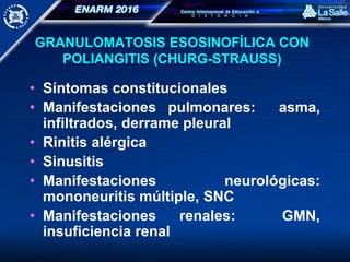 GRANULOMATOSIS ESOSINOFÍLICA CON
POLIANGITIS (CHURG-STRAUSS)
• Síntomas constitucionales
• Manifestaciones pulmonares: asma,
infiltrados, derrame pleural
• Rinitis alérgica
• Sinusitis
• Manifestaciones neurológicas:
mononeuritis múltiple, SNC
• Manifestaciones renales: GMN,
insuficiencia renal
 
