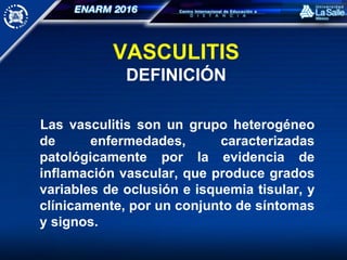 VASCULITIS
DEFINICIÓN
Las vasculitis son un grupo heterogéneo
de enfermedades, caracterizadas
patológicamente por la evidencia de
inflamación vascular, que produce grados
variables de oclusión e isquemia tisular, y
clínicamente, por un conjunto de síntomas
y signos.
 