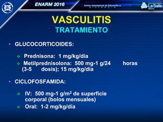 VASCULITIS
TRATAMIENTO
• GLUCOCORTICOIDES:
 Prednisona: 1 mg/kg/día
 Metilprednisolona: 500 mg-1 g/24 horas
(3-5 dosis); 15 mg/kg/día
• CICLOFOSFAMIDA:
 IV: 500 mg-1 g/m2 de superficie
corporal (bolos mensuales)
 Oral: 1-2 mg/kg/día
 