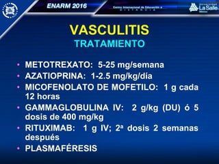 VASCULITIS
TRATAMIENTO
• METOTREXATO: 5-25 mg/semana
• AZATIOPRINA: 1-2.5 mg/kg/día
• MICOFENOLATO DE MOFETILO: 1 g cada
12 horas
• GAMMAGLOBULINA IV: 2 g/kg (DU) ó 5
dosis de 400 mg/kg
• RITUXIMAB: 1 g IV; 2a dosis 2 semanas
después
• PLASMAFÉRESIS
 