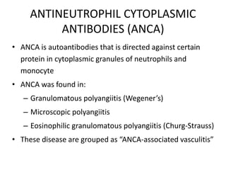 ANTINEUTROPHIL CYTOPLASMIC
ANTIBODIES (ANCA)
• ANCA is autoantibodies that is directed against certain
protein in cytoplasmic granules of neutrophils and
monocyte
• ANCA was found in:
– Granulomatous polyangiitis (Wegener’s)
– Microscopic polyangiitis
– Eosinophilic granulomatous polyangiitis (Churg-Strauss)
• These disease are grouped as “ANCA-associated vasculitis”
 