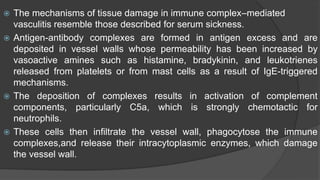  The mechanisms of tissue damage in immune complex–mediated
vasculitis resemble those described for serum sickness.
 Antigen-antibody complexes are formed in antigen excess and are
deposited in vessel walls whose permeability has been increased by
vasoactive amines such as histamine, bradykinin, and leukotrienes
released from platelets or from mast cells as a result of IgE-triggered
mechanisms.
 The deposition of complexes results in activation of complement
components, particularly C5a, which is strongly chemotactic for
neutrophils.
 These cells then infiltrate the vessel wall, phagocytose the immune
complexes,and release their intracytoplasmic enzymes, which damage
the vessel wall.
 