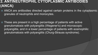 2. ANTINEUTROPHIL CYTOPLASMIC ANTIBODIES
(ANCA)
 ANCA are antibodies directed against certain proteins in the cytoplasmic
granules of neutrophils and monocytes.
 These are present in a high percentage of patients with active
granulomatosis with polyangiitis (Wegener's) and microscopic
polyangiitis, and in a lower percentage of patients with eosinophilic
granulomatosis with polyangiitis (Churg-Strauss syndrome).
 