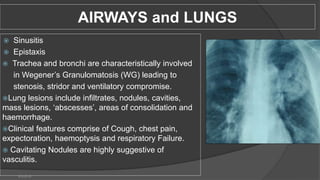 AIRWAYS and LUNGS
 Sinusitis
 Epistaxis
 Trachea and bronchi are characteristically involved
in Wegener’s Granulomatosis (WG) leading to
stenosis, stridor and ventilatory compromise.
Lung lesions include infiltrates, nodules, cavities,
mass lesions, ‘abscesses’, areas of consolidation and
haemorrhage.
Clinical features comprise of Cough, chest pain,
expectoration, haemoptysis and respiratory Failure.
 Cavitating Nodules are highly suggestive of
vasculitis.
6/3/2018
 