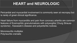 HEART and NEUROLOGIC
Pericardial and myocardial involvement is commonly seen at necropsy but
is rarely of great clinical significance.
Heart failure from myocarditis and pain from coronary arteritis are common
features of Eosinophilic granulomatosis with polyangitis( Churg Strauss
syndome) , Kawasaki’s disease and polyarteritis nodosa.
Mononeuritis multiplex
Polyneuritis cranialis
 