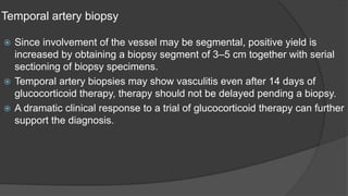 Temporal artery biopsy
 Since involvement of the vessel may be segmental, positive yield is
increased by obtaining a biopsy segment of 3–5 cm together with serial
sectioning of biopsy specimens.
 Temporal artery biopsies may show vasculitis even after 14 days of
glucocorticoid therapy, therapy should not be delayed pending a biopsy.
 A dramatic clinical response to a trial of glucocorticoid therapy can further
support the diagnosis.
 