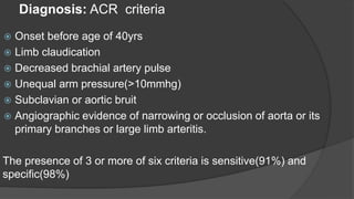 Diagnosis: ACR criteria
 Onset before age of 40yrs
 Limb claudication
 Decreased brachial artery pulse
 Unequal arm pressure(>10mmhg)
 Subclavian or aortic bruit
 Angiographic evidence of narrowing or occlusion of aorta or its
primary branches or large limb arteritis.
The presence of 3 or more of six criteria is sensitive(91%) and
specific(98%)
 