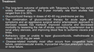 Treatment:
 The long-term outcome of patients with Takayasu's arteritis has varied
widely between studies. the 5-year mortality rate from studies has
ranged from 0 to 35%.
 Glucocorticoid therapy in doses of 40–60 mg prednisone per day
 The combination of glucocorticoid therapy for acute signs and
symptoms and an aggressive surgical and/or arterioplastic approach to
stenosed vessels has markedly improved outcome and decreased
morbidity by lessening the risk of stroke, correcting hypertension due to
renal artery stenosis, and improving blood flow to ischemic viscera and
limbs.
 Refractory case or unable to taper glucocorticoids, methotrexate in
doses up to 25 mg per week .
 Disease-related mortality most often occurs from congestive heart
failure, cerebrovascular events, myocardial infarction,aneurysm rupture,
or renal failure.
 