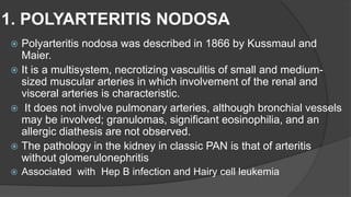 1. POLYARTERITIS NODOSA
 Polyarteritis nodosa was described in 1866 by Kussmaul and
Maier.
 It is a multisystem, necrotizing vasculitis of small and medium-
sized muscular arteries in which involvement of the renal and
visceral arteries is characteristic.
 It does not involve pulmonary arteries, although bronchial vessels
may be involved; granulomas, significant eosinophilia, and an
allergic diathesis are not observed.
 The pathology in the kidney in classic PAN is that of arteritis
without glomerulonephritis
 Associated with Hep B infection and Hairy cell leukemia
 