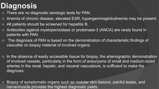 Diagnosis
 There are no diagnostic serologic tests for PAN.
 Anemia of chronic disease, elevated ESR, hypergammaglobulinemia may be present.
 All patients should be screened for hepatitis B.
 Antibodies against myeloperoxidase or proteinase-3 (ANCA) are rarely found in
patients with PAN.
 The diagnosis of PAN is based on the demonstration of characteristic findings of
vasculitis on biopsy material of involved organs.
 In the absence of easily accessible tissue for biopsy, the arteriographic demonstration
of involved vessels, particularly in the form of aneurysms of small and medium-sized
arteries in the renal, hepatic, and visceral vasculature, is sufficient to make the
diagnosis.
 Biopsy of symptomatic organs such as nodular skin lesions, painful testes, and
nerve/muscle provides the highest diagnostic yields.
 