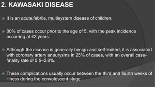  It is an acute,febrile, multisystem disease of children.
 80% of cases occur prior to the age of 5, with the peak incidence
occurring at ≤2 years.
 Although the disease is generally benign and self-limited, it is associated
with coronary artery aneurysms in 25% of cases, with an overall case-
fatality rate of 0.5–2.8%.
 These complications usually occur between the third and fourth weeks of
illness during the convalescent stage.
2. KAWASAKI DISEASE
 