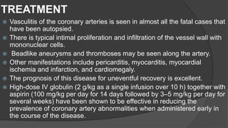 TREATMENT
 Vasculitis of the coronary arteries is seen in almost all the fatal cases that
have been autopsied.
 There is typical intimal proliferation and infiltration of the vessel wall with
mononuclear cells.
 Beadlike aneurysms and thromboses may be seen along the artery.
 Other manifestations include pericarditis, myocarditis, myocardial
ischemia and infarction, and cardiomegaly.
 The prognosis of this disease for uneventful recovery is excellent.
 High-dose IV globulin (2 g/kg as a single infusion over 10 h) together with
aspirin (100 mg/kg per day for 14 days followed by 3–5 mg/kg per day for
several weeks) have been shown to be effective in reducing the
prevalence of coronary artery abnormalities when administered early in
the course of the disease.
 
