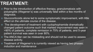 TREATMENT:
 Prior to the introduction of effective therapy, granulomatosis with
polyangiitis (Wegener’s) was universally fatal within a few months of
diagnosis.
 Glucocorticoids alone led to some symptomatic improvement, with little
effect on the ultimate course of the disease.
 The development of treatment with cyclophophamide dramatically
changed patient outcome such that marked improvement was seen in
>90% of patients, complete remission in 75% of patients, and 5-year
patient survival was seen in over 80%.
 The ANCA titer can be misleading and should not be used to assess
disease activity.
 Treatment of Wegener‘s is currently viewed as having two phases:
induction and maintenance
 