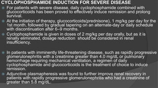 CYCLOPHOSPHAMIDE INDUCTION FOR SEVERE DISEASE
 For patients with severe disease, daily cyclophosphamide combined with
glucocorticoids has been proved to effectively induce remission and prolong
survival.
 At the initiation of therapy, glucocorticoids(prednisone), 1 mg/kg per day for the
1st month, followed by gradual tapering on an alternate-day or daily schedule
with discontinuation after 6–9 months.
 Cyclophosphamide is given in doses of 2 mg/kg per day orally, but as it is
renally eliminated, dosage reduction should be considered in renal
insufficiency.
 In patients with imminently life-threatening disease, such as rapidly progressive
glomerulonephritis with a creatinine greater than 4.0 mg/dL or pulmonary
hemorrhage requiring mechanical ventilation, a regimen of daily
cyclophosphamide and glucocorticoids is the treatment of choice to induce
remission.
 Adjunctive plasmapheresis was found to further improve renal recovery in
patients with rapidly progressive glomerulonephritis who had a creatinine of
greater than 5.8 mg/dL.
 