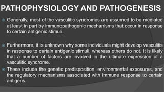 PATHOPHYSIOLOGY AND PATHOGENESIS
 Generally, most of the vasculitic syndromes are assumed to be mediated
at least in part by immunopathogenic mechanisms that occur in response
to certain antigenic stimuli.
 Furthermore, it is unknown why some individuals might develop vasculitis
in response to certain antigenic stimuli, whereas others do not. It is likely
that a number of factors are involved in the ultimate expression of a
vasculitic syndrome.
 These include the genetic predisposition, environmental exposures, and
the regulatory mechanisms associated with immune response to certain
antigens.
 