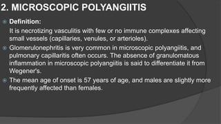 2. MICROSCOPIC POLYANGIITIS
 Definition:
It is necrotizing vasculitis with few or no immune complexes affecting
small vessels (capillaries, venules, or arterioles).
 Glomerulonephritis is very common in microscopic polyangiitis, and
pulmonary capillaritis often occurs. The absence of granulomatous
inflammation in microscopic polyangiitis is said to differentiate it from
Wegener's.
 The mean age of onset is 57 years of age, and males are slightly more
frequently affected than females.
 