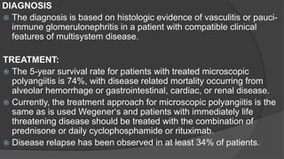 DIAGNOSIS
 The diagnosis is based on histologic evidence of vasculitis or pauci-
immune glomerulonephritis in a patient with compatible clinical
features of multisystem disease.
TREATMENT:
 The 5-year survival rate for patients with treated microscopic
polyangiitis is 74%, with disease related mortality occurring from
alveolar hemorrhage or gastrointestinal, cardiac, or renal disease.
 Currently, the treatment approach for microscopic polyangiitis is the
same as is used Wegener‘s and patients with immediately life
threatening disease should be treated with the combination of
prednisone or daily cyclophosphamide or rituximab.
 Disease relapse has been observed in at least 34% of patients.
 