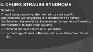 3. CHURG-STRAUSS SYNDROME
Definition:
Churg-Strauss syndrome, also referred to as eosinophilic
granulomatosis with polyangitis ,it is characterized by asthma,
peripheral and tissue eosinophilia, extravascular granuloma formation,
and vasculitis of multiple organ systems.
 Estimated annual incidence of 1–3per million.
 The mean age of onset is 48 years, with a female-to-male ratio of
1.2:1.
 