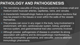 PATHOLOGY AND PATHOGENESIS
 The necrotizing vasculitis of Churg-Strauss syndrome involves small and
medium-sized muscular arteries, capillaries, veins, and venules.
 A characteristic histopathologic feature is granulomatous reactions that
may be present in the tissues or even within the walls of the vessels
themselves.
 This process can occur in any organ in the body; lung involvement is
predominant, with skin, cardiovascular system, kidney, peripheral
nervous system, and gastrointestinal tract also commonly involved.
 Although presise pathogenesis of disease is uncertain its strong
association with asthma and its clinicopathologic manifestations,
including eosinophilia, granuloma, and vasculitis, point to aberrant
immunologic phenomena.
 