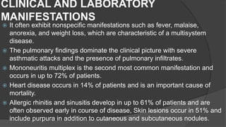 CLINICAL AND LABORATORY
MANIFESTATIONS
 It often exhibit nonspecific manifestations such as fever, malaise,
anorexia, and weight loss, which are characteristic of a multisystem
disease.
 The pulmonary findings dominate the clinical picture with severe
asthmatic attacks and the presence of pulmonary infiltrates.
 Mononeuritis multiplex is the second most common manifestation and
occurs in up to 72% of patients.
 Heart disease occurs in 14% of patients and is an important cause of
mortality.
 Allergic rhinitis and sinusitis develop in up to 61% of patients and are
often observed early in course of disease, Skin lesions occur in 51% and
include purpura in addition to cutaneous and subcutaneous nodules.
 