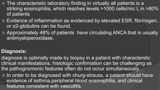  The characteristic laboratory finding in virtually all patients is a
striking eosinophilia, which reaches levels >1000 cells/mic L in >80%
of patients
 Evidence of inflammation as evidenced by elevated ESR, fibrinogen,
or α2-globulins can be found.
 Approximately 48% of patients have circulating ANCA that is usually
antimyeloperoxidase.
Diagnosis:
diagnosis is optimally made by biopsy in a patient with characterstic
clinical manifestations, histologic confirmation can be challenging as
the pathognomonic features often do not occur simultaneously.
 In order to be diagnosed with churg-strauss, a patient should have
evidence of asthma,peripheral blood eosinophilia, and clinical
features consistent with vasculitis.
 