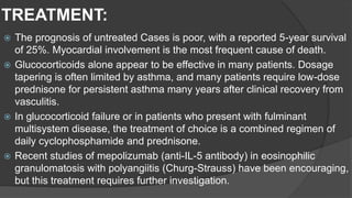 TREATMENT:
 The prognosis of untreated Cases is poor, with a reported 5-year survival
of 25%. Myocardial involvement is the most frequent cause of death.
 Glucocorticoids alone appear to be effective in many patients. Dosage
tapering is often limited by asthma, and many patients require low-dose
prednisone for persistent asthma many years after clinical recovery from
vasculitis.
 In glucocorticoid failure or in patients who present with fulminant
multisystem disease, the treatment of choice is a combined regimen of
daily cyclophosphamide and prednisone.
 Recent studies of mepolizumab (anti-IL-5 antibody) in eosinophilic
granulomatosis with polyangiitis (Churg-Strauss) have been encouraging,
but this treatment requires further investigation.
 