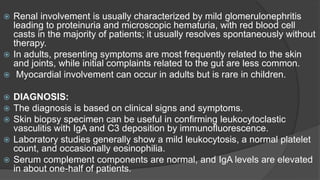  Renal involvement is usually characterized by mild glomerulonephritis
leading to proteinuria and microscopic hematuria, with red blood cell
casts in the majority of patients; it usually resolves spontaneously without
therapy.
 In adults, presenting symptoms are most frequently related to the skin
and joints, while initial complaints related to the gut are less common.
 Myocardial involvement can occur in adults but is rare in children.
 DIAGNOSIS:
 The diagnosis is based on clinical signs and symptoms.
 Skin biopsy specimen can be useful in confirming leukocytoclastic
vasculitis with IgA and C3 deposition by immunofluorescence.
 Laboratory studies generally show a mild leukocytosis, a normal platelet
count, and occasionally eosinophilia.
 Serum complement components are normal, and IgA levels are elevated
in about one-half of patients.
 