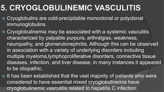 5. CRYOGLOBULINEMIC VASCULITIS
 Cryoglobulins are cold-precipitable monoclonal or polyclonal
immunoglobulins.
 Cryoglobulinemia may be associated with a systemic vasculitis
characterized by palpable purpura, arthralgias, weakness,
neuropathy, and glomerulonephritis. Although this can be observed
in association with a variety of underlying disorders including
multiple myeloma,lymphoproliferative disorders, connective tissue
diseases, infection, and liver disease, in many instances it appeared
to be idiopathic.
 It has been established that the vast majority of patients who were
considered to have essential mixed cryoglobulinemia have
cryoglobulinemic vasculitis related to hepatitis C infection.
 