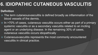 6. IDIOPATHIC CUTANEOUS VASCULITIS
Definition
 The term cutaneousvasculitis is defined broadly as inflammation of the
blood vessels of the dermis.
 In >70% of cases, cutaneous vasculitis occurs either as part of a primary
systemic vasculitis or as a secondary vasculitis related to an inciting
agent or an underlying disease. In the remaining 30% of cases,
cutaneous vasculitis occurs idiopathically
 Cutaneousvasculitis represents the most commonly encountered
vasculitis in clinical practice.
 