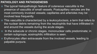 PATHOLOGY AND PATHOGENESIS
 The typical histopathologic feature of cutaneous vasculitis is the
presence of vasculitis of small vessels. Postcapillary venules are the
most commonly involved vessels; capillaries and arterioles may be
involved less frequently.
 This vasculitis is characterized by a leukocytoclasis, a term that refers to
the nuclear debris remaining from the neutrophils that have infiltrated in
and around the vessels during the acute stages.
 In the subacute or chronic stages, mononuclear cells predominate; in
certain subgroups, eosinophilic infiltration is seen.
 Erythrocytes often extravasate from the involved vessels, leading to
palpable purpura.
 
