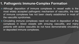 1. Pathogenic Immune-Complex Formation
 Although deposition of immune complexes in vessel walls is the
most widely accepted pathogenic mechanism of vasculitis, the role
of immune complexes has not been clearly established in most of
the vasculitic syndromes.
 Circulating immune complexes need not result in deposition of the
complexes in blood vessels with ensuing vasculitis, and many
patients with active vasculitis do not have demonstrable circulating
or deposited immune complexes.
 