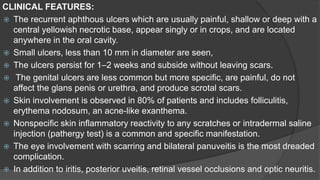 CLINICAL FEATURES:
 The recurrent aphthous ulcers which are usually painful, shallow or deep with a
central yellowish necrotic base, appear singly or in crops, and are located
anywhere in the oral cavity.
 Small ulcers, less than 10 mm in diameter are seen,
 The ulcers persist for 1–2 weeks and subside without leaving scars.
 The genital ulcers are less common but more specific, are painful, do not
affect the glans penis or urethra, and produce scrotal scars.
 Skin involvement is observed in 80% of patients and includes folliculitis,
erythema nodosum, an acne-like exanthema.
 Nonspecific skin inflammatory reactivity to any scratches or intradermal saline
injection (pathergy test) is a common and specific manifestation.
 The eye involvement with scarring and bilateral panuveitis is the most dreaded
complication.
 In addition to iritis, posterior uveitis, retinal vessel occlusions and optic neuritis.
 