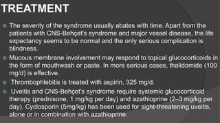 TREATMENT
 The severity of the syndrome usually abates with time. Apart from the
patients with CNS-Behçet's syndrome and major vessel disease, the life
expectancy seems to be normal and the only serious complication is
blindness.
 Mucous membrane involvement may respond to topical glucocorticoids in
the form of mouthwash or paste. In more serious cases, thalidomide (100
mg/d) is effective.
 Thrombophlebitis is treated with aspirin, 325 mg/d.
 Uveitis and CNS-Behçet's syndrome require systemic glucocorticoid
therapy (prednisone, 1 mg/kg per day) and azathioprine (2–3 mg/kg per
day). Cyclosporin (5mg/kg) has been used for sight-threatening uveitis,
alone or in combination with azathioprine.
 