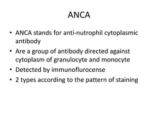ANCA
• ANCA stands for anti-nutrophil cytoplasmic
antibody
• Are a group of antibody directed against
cytoplasm of granulocyte and monocyte
• Detected by immunoflurocense
• 2 types according to the pattern of staining
 