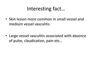 Interesting fact…
• Skin lesion more common in small vessel and
medium vessel vasculitis
• Large vessel vasculitis associated with absence
of pulse, claudication, pain etc…
 
