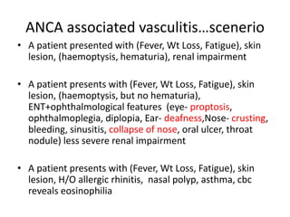 ANCA associated vasculitis…scenerio
• A patient presented with (Fever, Wt Loss, Fatigue), skin
lesion, (haemoptysis, hematuria), renal impairment
• A patient presents with (Fever, Wt Loss, Fatigue), skin
lesion, (haemoptysis, but no hematuria),
ENT+ophthalmological features (eye- proptosis,
ophthalmoplegia, diplopia, Ear- deafness,Nose- crusting,
bleeding, sinusitis, collapse of nose, oral ulcer, throat
nodule) less severe renal impairment
• A patient presents with (Fever, Wt Loss, Fatigue), skin
lesion, H/O allergic rhinitis, nasal polyp, asthma, cbc
reveals eosinophilia
 