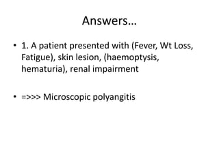 Answers…
• 1. A patient presented with (Fever, Wt Loss,
Fatigue), skin lesion, (haemoptysis,
hematuria), renal impairment
• =>>> Microscopic polyangitis
 