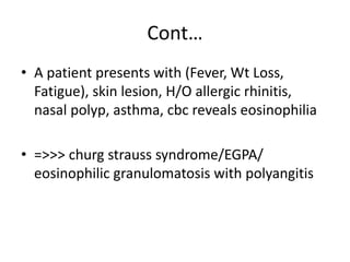 Cont…
• A patient presents with (Fever, Wt Loss,
Fatigue), skin lesion, H/O allergic rhinitis,
nasal polyp, asthma, cbc reveals eosinophilia
• =>>> churg strauss syndrome/EGPA/
eosinophilic granulomatosis with polyangitis
 
