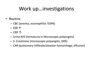 Work up…investigations
• Routine
– CBC (anemia, eosinophilia- EGPA)
– ESR ↑
– CRP ↑
– Urine R/E (hematuria in Microscopic polyangitis)
– S. Creatinine (microscopic polyangitis, GPA)
– CXR (pulmonary infiltrate/alveolar hemorrhage, effusion)
 
