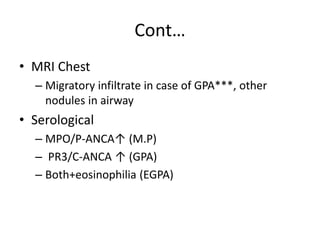 Cont…
• MRI Chest
– Migratory infiltrate in case of GPA***, other
nodules in airway
• Serological
– MPO/P-ANCA↑ (M.P)
– PR3/C-ANCA ↑ (GPA)
– Both+eosinophilia (EGPA)
 