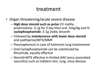 treatment
• Organ threatening/acute severe disease
– High dose steroid such as pulse I/V methy
prednisolone .5-1g for 3 day then oral .5mg/kg and IV
cyclophosphamide .5-1g 2wkly 3month
– Followed by maintenance with lower dose steroid
and azathiprine/MTX/MMF
– Plasmapheresis in case of fulminant lung involvement
– Oral Cyclophosphamide can be substituted by
Rituximab, equally effective
– Steroid+MTX effective in limited AAV (anca associated
vasculitis) such as indolent skin, lung, sinus disease
 