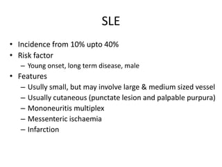 SLE
• Incidence from 10% upto 40%
• Risk factor
– Young onset, long term disease, male
• Features
– Usully small, but may involve large & medium sized vessel
– Usually cutaneous (punctate lesion and palpable purpura)
– Mononeuritis multiplex
– Messenteric ischaemia
– Infarction
 