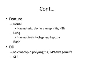 Cont…
• Feature
– Renal
• Haematuria, glomerulonephritis, HTN
– Lung
• Haemoptysis, tachypnea, hypoxia
– Rash
• DD
– Microscopic polyangitis, GPA/wegener’s
– SLE
 