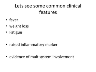 Lets see some common clinical
features
• fever
• weight loss
• Fatigue
• raised inflammatory marker
• evidence of multisystem involvement
 