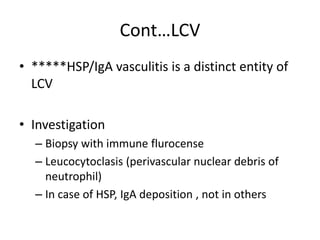 Cont…LCV
• *****HSP/IgA vasculitis is a distinct entity of
LCV
• Investigation
– Biopsy with immune flurocense
– Leucocytoclasis (perivascular nuclear debris of
neutrophil)
– In case of HSP, IgA deposition , not in others
 
