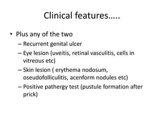 Clinical features…..
• Plus any of the two
– Recurrent genital ulcer
– Eye lesion (uveitis, retinal vasculitis, cells in
vitreous etc)
– Skin lesion ( erythema nodosum,
oseudofolliculitis, acenform nodules etc)
– Positive pathergy test (pustule formation after
prick)
 