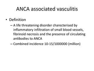 ANCA associated vasculitis
• Definition
– A life threatening disorder charecterised by
inflammatory infiltration of small blood vessels,
fibrinoid necrosis and the presence of circulating
antibodies to ANCA
– Combined incidence 10-15/1000000 (million)
 